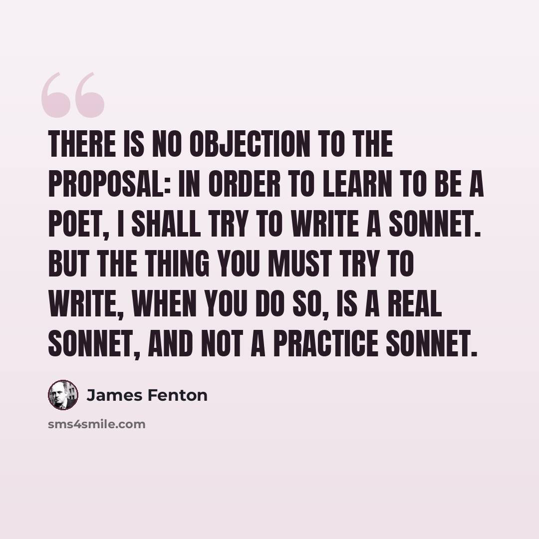 “There is no objection to the proposal: in order to learn to be a poet, I shall try to write a sonnet. But the thing you must try to write, when you do so, is a real sonnet, and not a practice sonnet.” quote by James Fenton