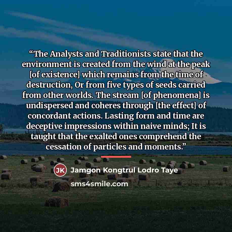 “The Analysts and Traditionists state that the environment is created from the wind at the peak [of existence] which remains from the time of destruction, Or from five types of seeds carried from other worlds. The stream [of phenomena] is undispersed and coheres through [the effect] of concordant…” quote by Jamgon Kongtrul Lodro Taye
