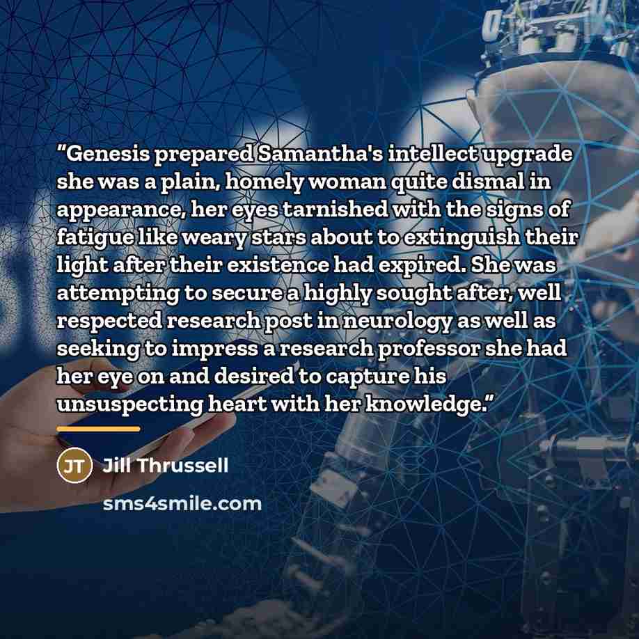 “Genesis prepared Samantha's intellect upgrade she was a plain, homely woman quite dismal in appearance, her eyes tarnished with the signs of fatigue like weary stars about to extinguish their light after their existence had expired. She was attempting to secure a highly sought after, well…” quote by Jill Thrussell