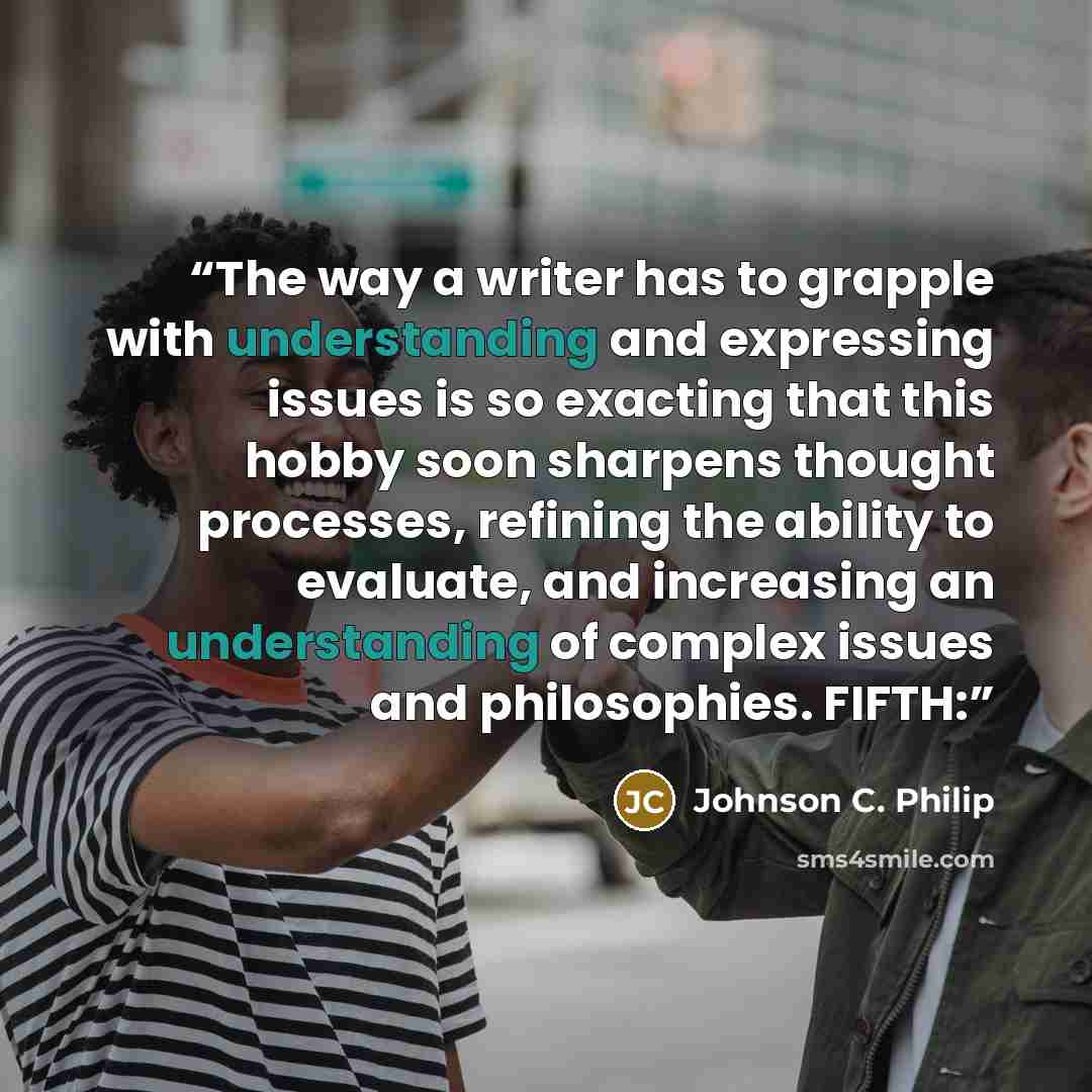 “The way a writer has to grapple with understanding and expressing issues is so exacting that this hobby soon sharpens thought processes, refining the ability to evaluate, and increasing an understanding of complex issues and philosophies. FIFTH:” quote by Johnson C. Philip