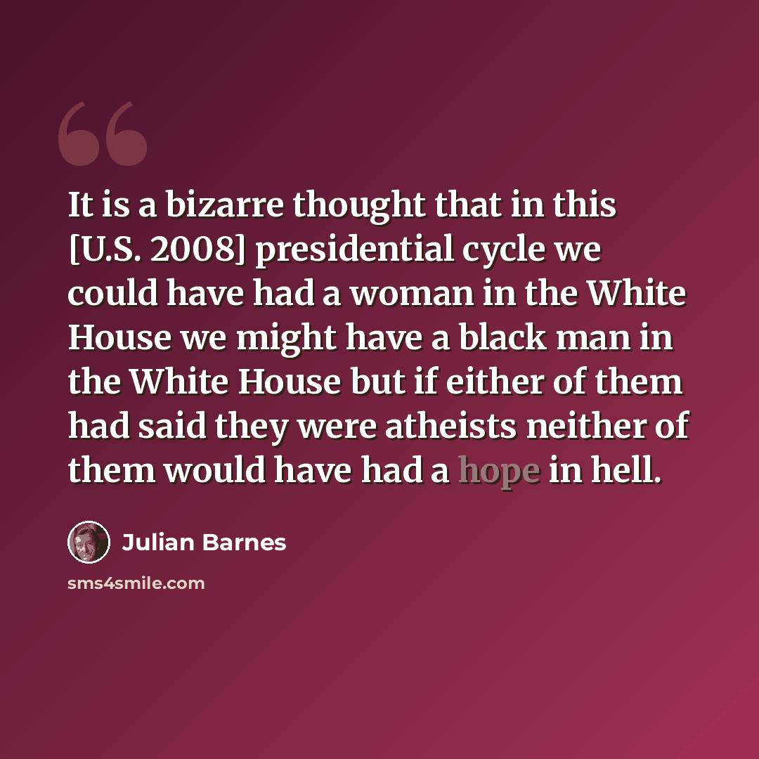 “It is a bizarre thought that in this [U.S. 2008] presidential cycle we could have had a woman in the White House we might have a black man in the White House but if either of them had said they were atheists neither of them would have had a hope in hell.” quote by Julian Barnes