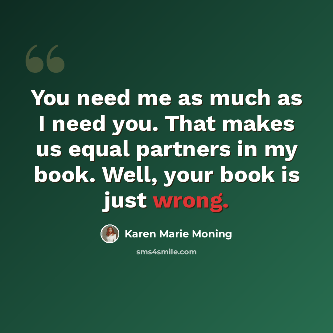 “You need me as much as I need you. That makes us equal partners in my book. Well, your book is just wrong.” quote by Karen Marie Moning