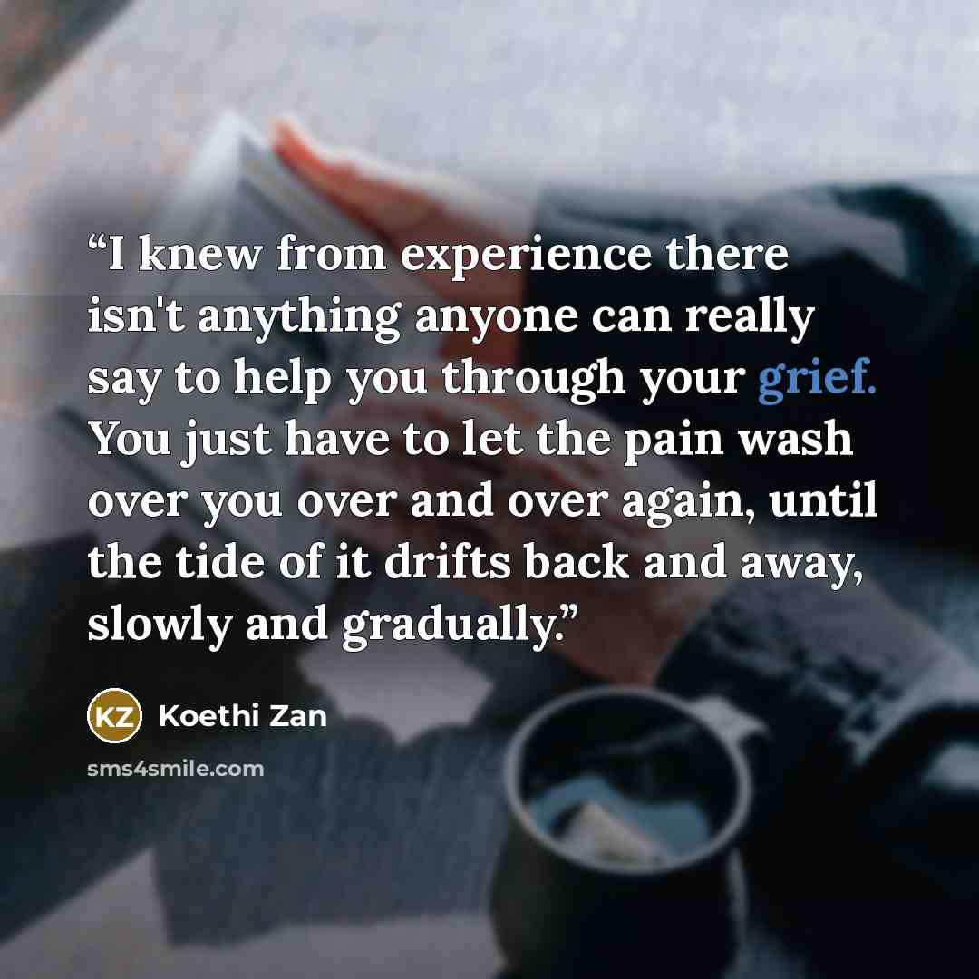 “I knew from experience there isn't anything anyone can really say to help you through your grief. You just have to let the pain wash over you over and over again, until the tide of it drifts back and away, slowly and gradually.” quote by Koethi Zan
