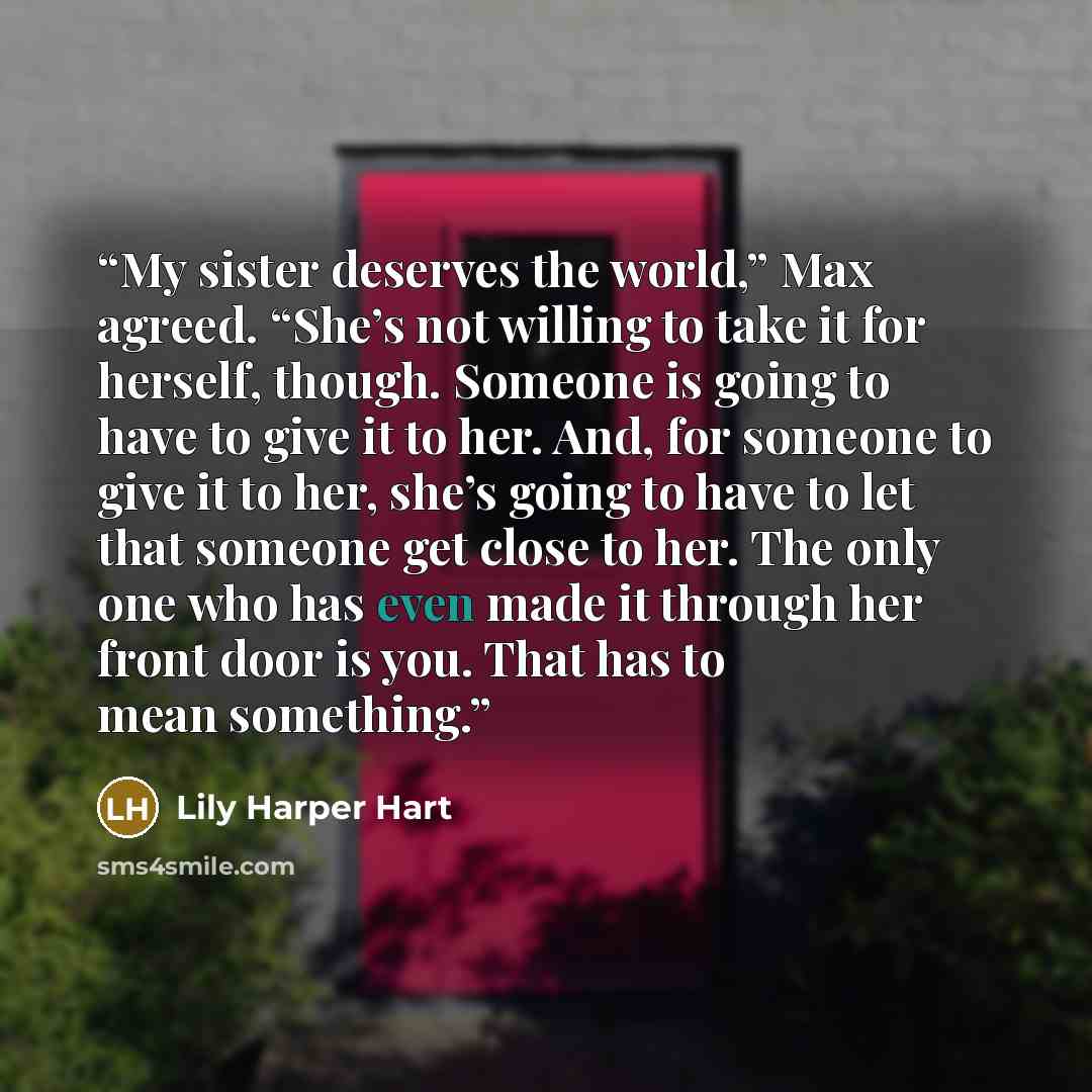 “My sister deserves the world,” Max agreed. “She’s not willing to take it for herself, though. Someone is going to have to give it to her. And, for someone to give it to her, she’s going to have to let that someone get close to her. The only one who has even made it through her front door is you…” quote by Lily Harper Hart