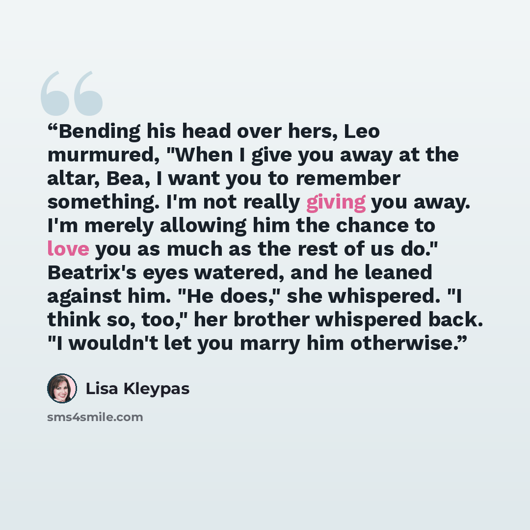 “Bending his head over hers, Leo murmured, "When I give you away at the altar, Bea, I want you to remember something. I'm not really giving you away. I'm merely allowing him the chance to love you as much as the rest of us do." Beatrix's eyes watered, and he leaned against him. "He does," she…” quote by Lisa Kleypas