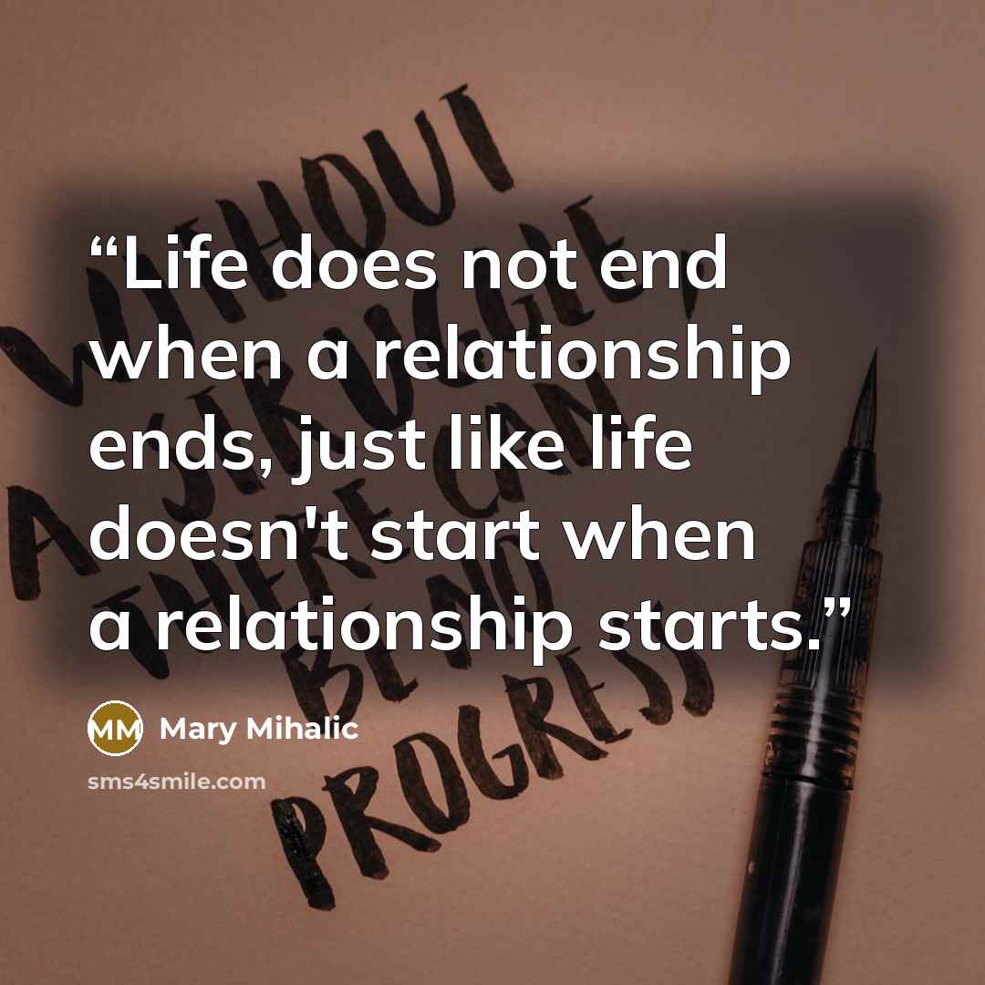 “Life does not end when a relationship ends, just like life doesn't start when a relationship starts.” quote by Mary Mihalic