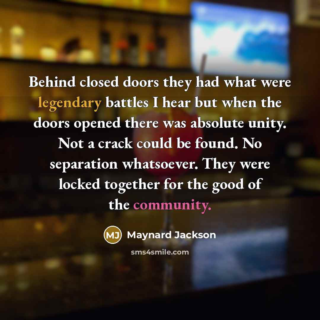 “Behind closed doors they had what were legendary battles I hear but when the doors opened there was absolute unity. Not a crack could be found. No separation whatsoever. They were locked together for the good of the community.” quote by Maynard Jackson