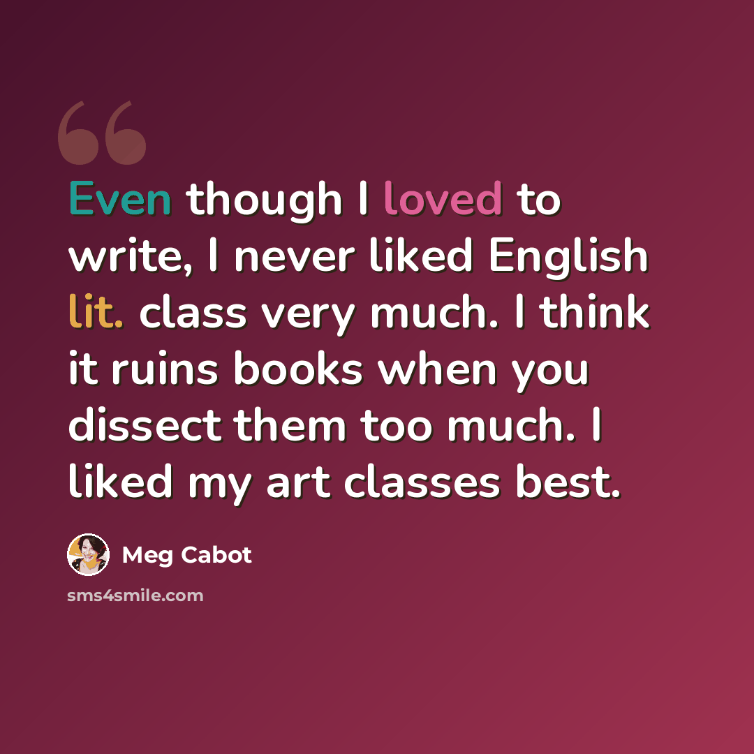 “Even though I loved to write, I never liked English lit. class very much. I think it ruins books when you dissect them too much. I liked my art classes best.” quote by Meg Cabot
