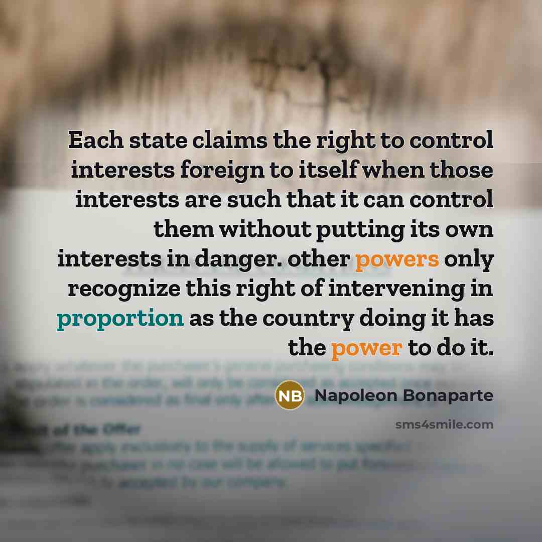 “Each state claims the right to control interests foreign to itself when those interests are such that it can control them without putting its own interests in danger. other powers only recognize this right of intervening in proportion as the country doing it has the power to do it.” quote by Napoleon Bonaparte