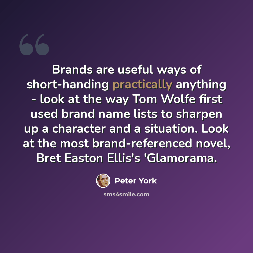“Brands are useful ways of short-handing practically anything - look at the way Tom Wolfe first used brand name lists to sharpen up a character and a situation. Look at the most brand-referenced novel, Bret Easton Ellis's 'Glamorama.” quote by Peter York