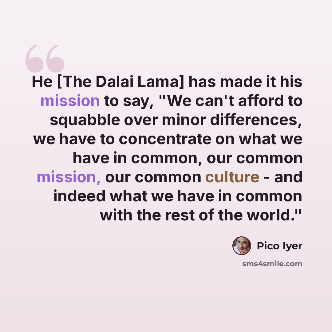 “He [The Dalai Lama] has made it his mission to say, "We can't afford to squabble over minor differences, we have to concentrate on what we have in common, our common mission, our common culture - and indeed what we have in common with the rest of the world."” quote by Pico Iyer