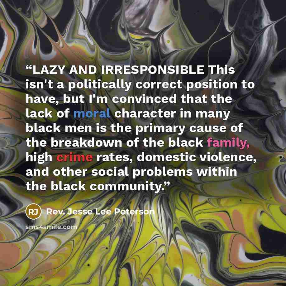 “LAZY AND IRRESPONSIBLE This isn't a politically correct position to have, but I'm convinced that the lack of moral character in many black men is the primary cause of the breakdown of the black family, high crime rates, domestic violence, and other social problems within the black community.” quote by Rev. Jesse Lee Peterson