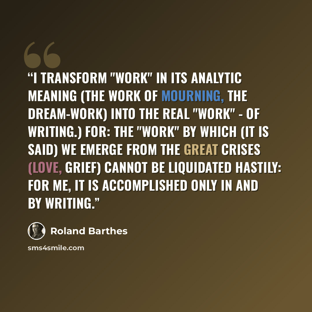“I transform "Work" in its analytic meaning (the Work of Mourning, the Dream-Work) into the real "Work" - of writing.) for: the "Work" by which (it is said) we emerge from the great crises (love, grief) cannot be liquidated hastily: for me, it is accomplished only in and by writing.” quote by Roland Barthes