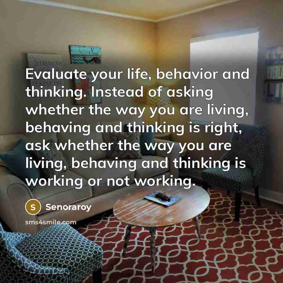 “Evaluate your life, behavior and thinking. Instead of asking whether the way you are living, behaving and thinking is right, ask whether the way you are living, behaving and thinking is working or not working.” quote by Senoraroy