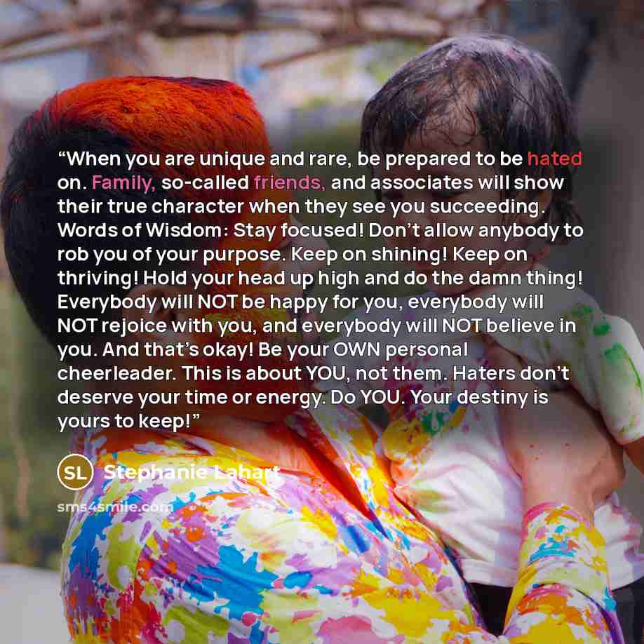 “When you are unique and rare, be prepared to be hated on. Family, so-called friends, and associates will show their true character when they see you succeeding. Words of Wisdom: Stay focused! Don’t allow anybody to rob you of your purpose. Keep on shining! Keep on thriving! Hold your head up high…” quote by Stephanie Lahart