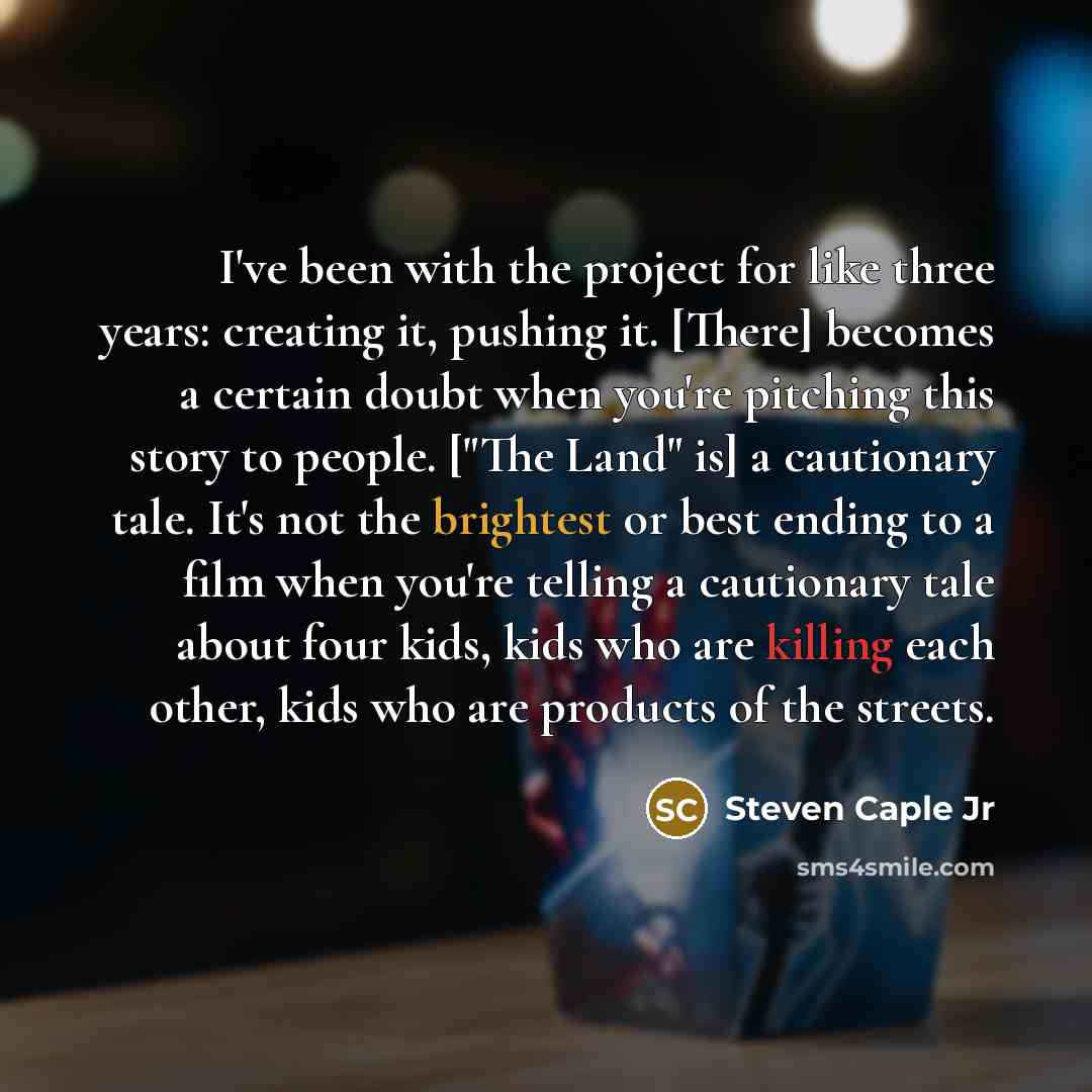 “I've been with the project for like three years: creating it, pushing it. [There] becomes a certain doubt when you're pitching this story to people. ["The Land" is] a cautionary tale. It's not the brightest or best ending to a film when you're telling a cautionary tale about four kids, kids who…” quote by Steven Caple Jr