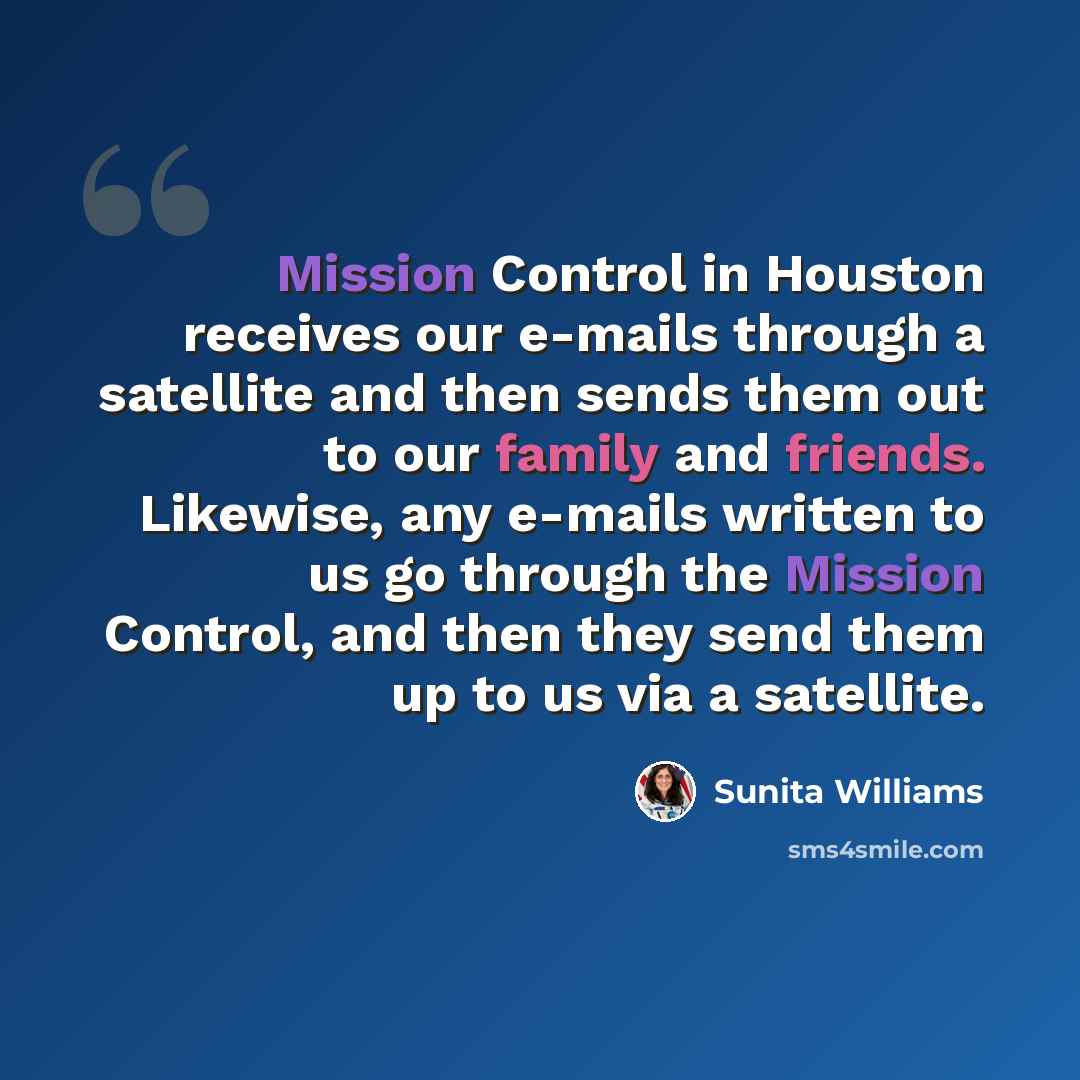 “Mission Control in Houston receives our e-mails through a satellite and then sends them out to our family and friends. Likewise, any e-mails written to us go through the Mission Control, and then they send them up to us via a satellite.” quote by Sunita Williams