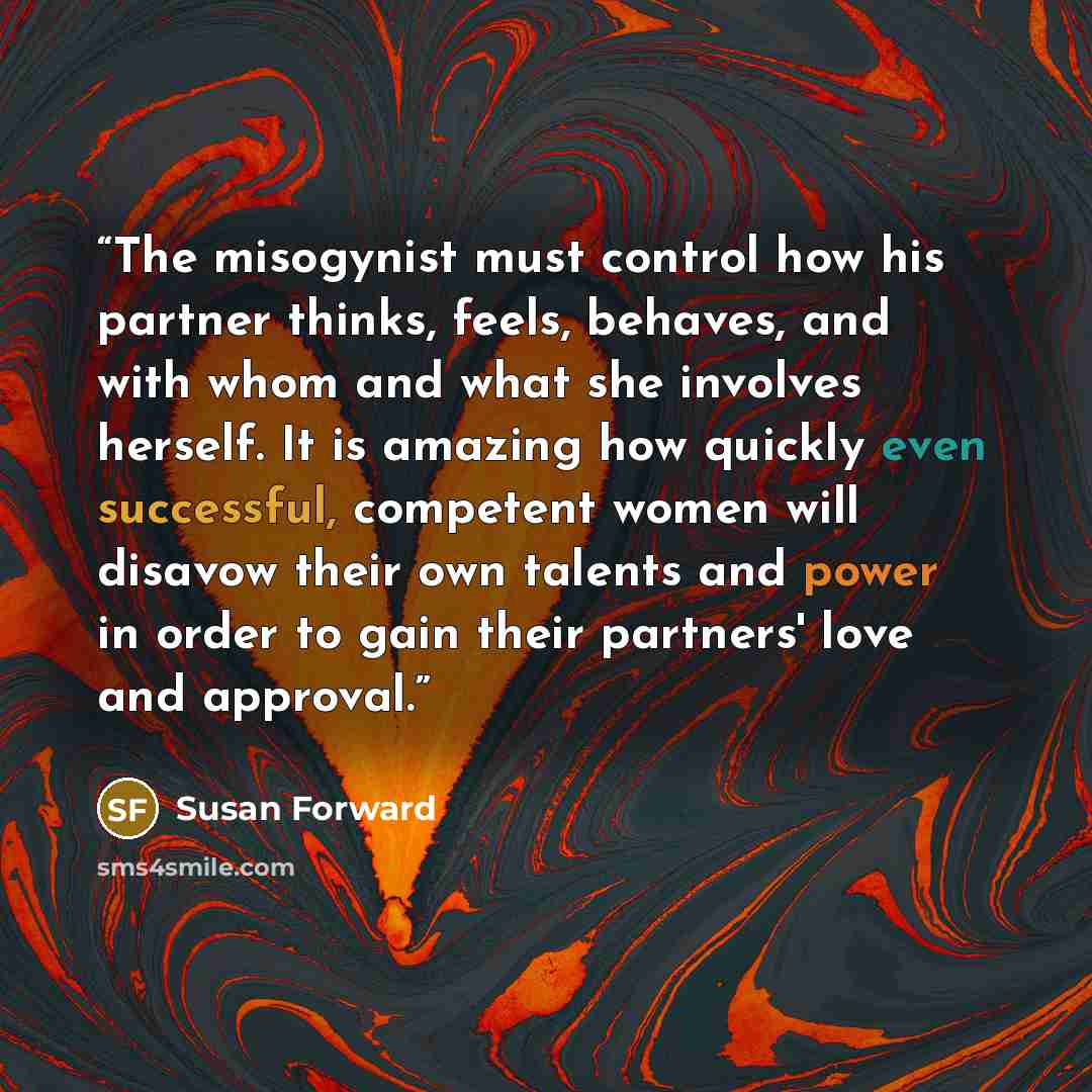“The misogynist must control how his partner thinks, feels, behaves, and with whom and what she involves herself. It is amazing how quickly even successful, competent women will disavow their own talents and power in order to gain their partners' love and approval.” quote by Susan Forward