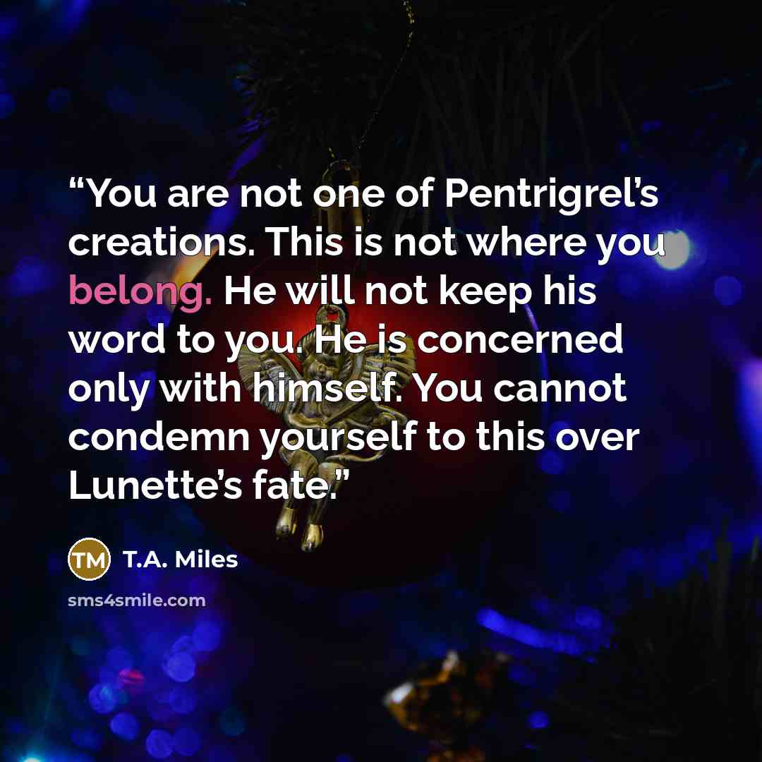 “You are not one of Pentrigrel’s creations. This is not where you belong. He will not keep his word to you. He is concerned only with himself. You cannot condemn yourself to this over Lunette’s fate.” quote by T.A. Miles