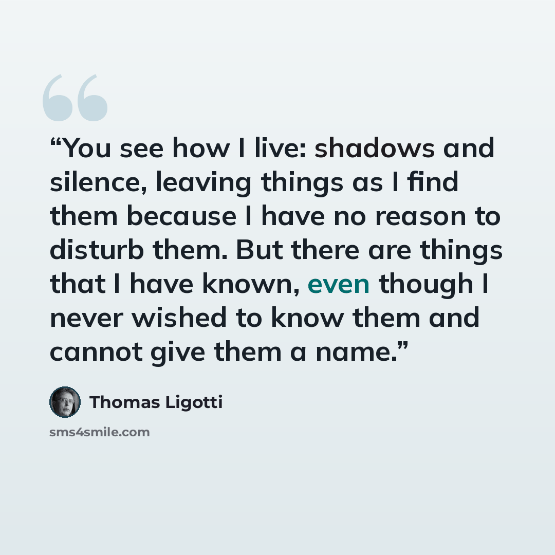 “You see how I live: shadows and silence, leaving things as I find them because I have no reason to disturb them. But there are things that I have known, even though I never wished to know them and cannot give them a name.” quote by Thomas Ligotti