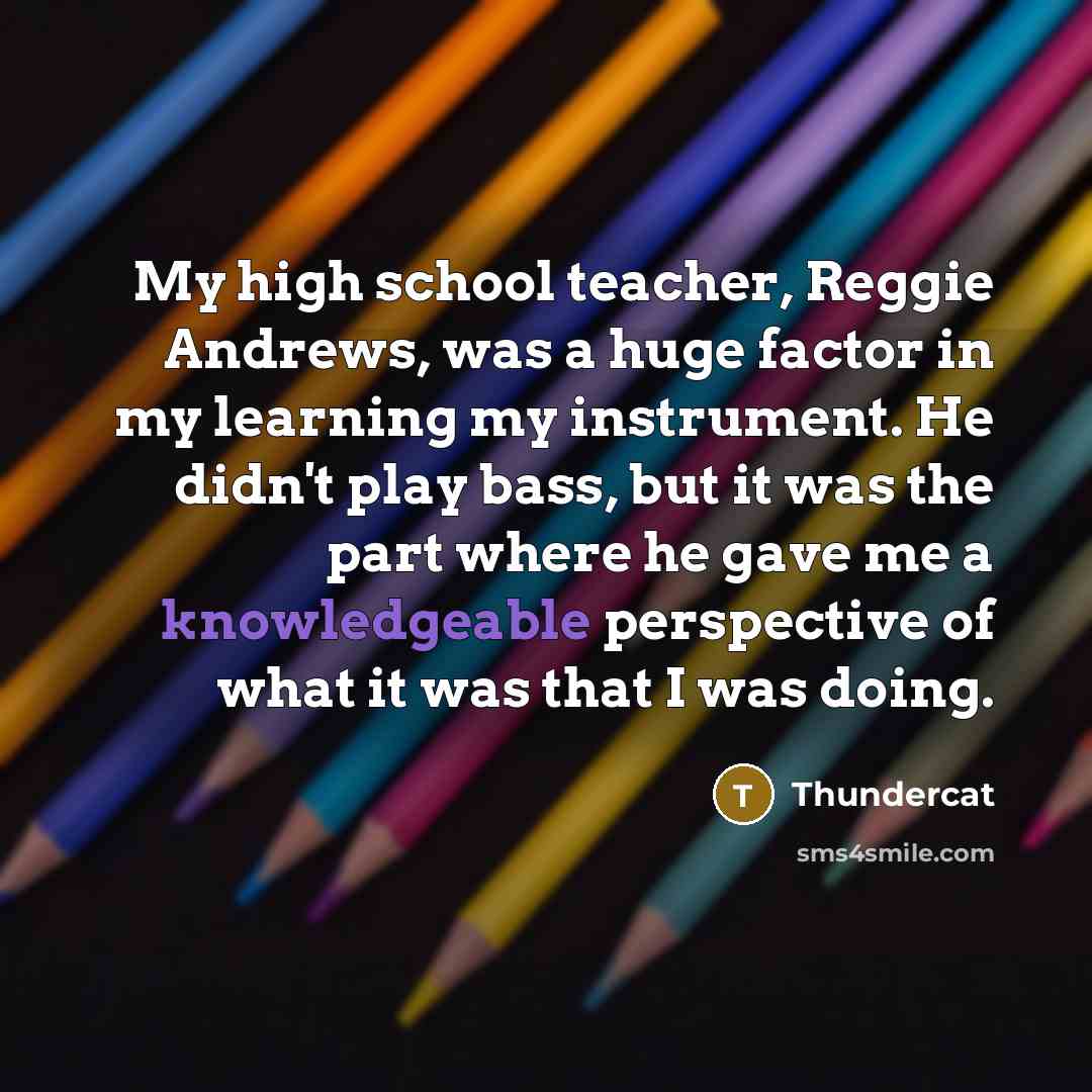 “My high school teacher, Reggie Andrews, was a huge factor in my learning my instrument. He didn't play bass, but it was the part where he gave me a knowledgeable perspective of what it was that I was doing.” quote by Thundercat