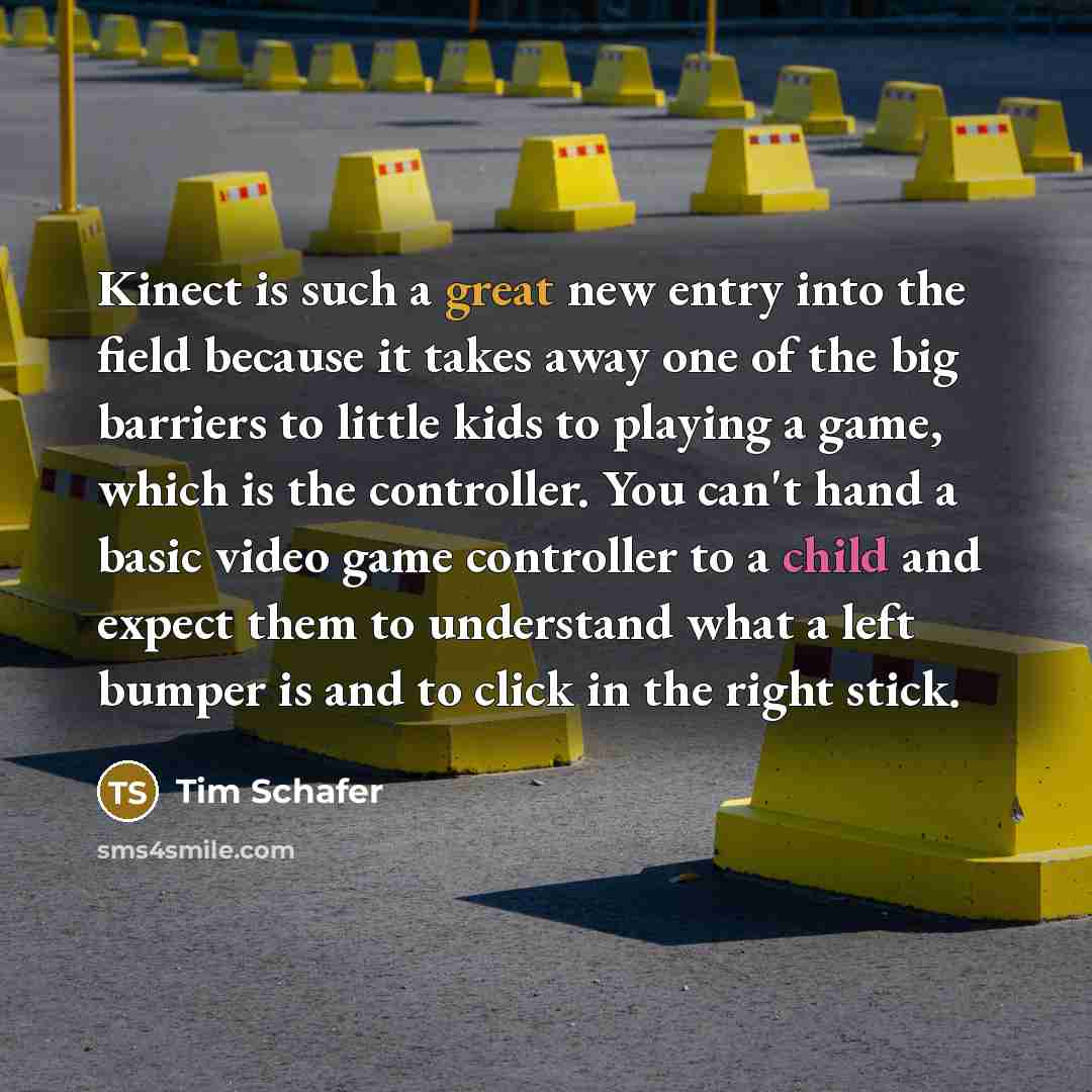 “Kinect is such a great new entry into the field because it takes away one of the big barriers to little kids to playing a game, which is the controller. You can't hand a basic video game controller to a child and expect them to understand what a left bumper is and to click in the right stick.” quote by Tim Schafer