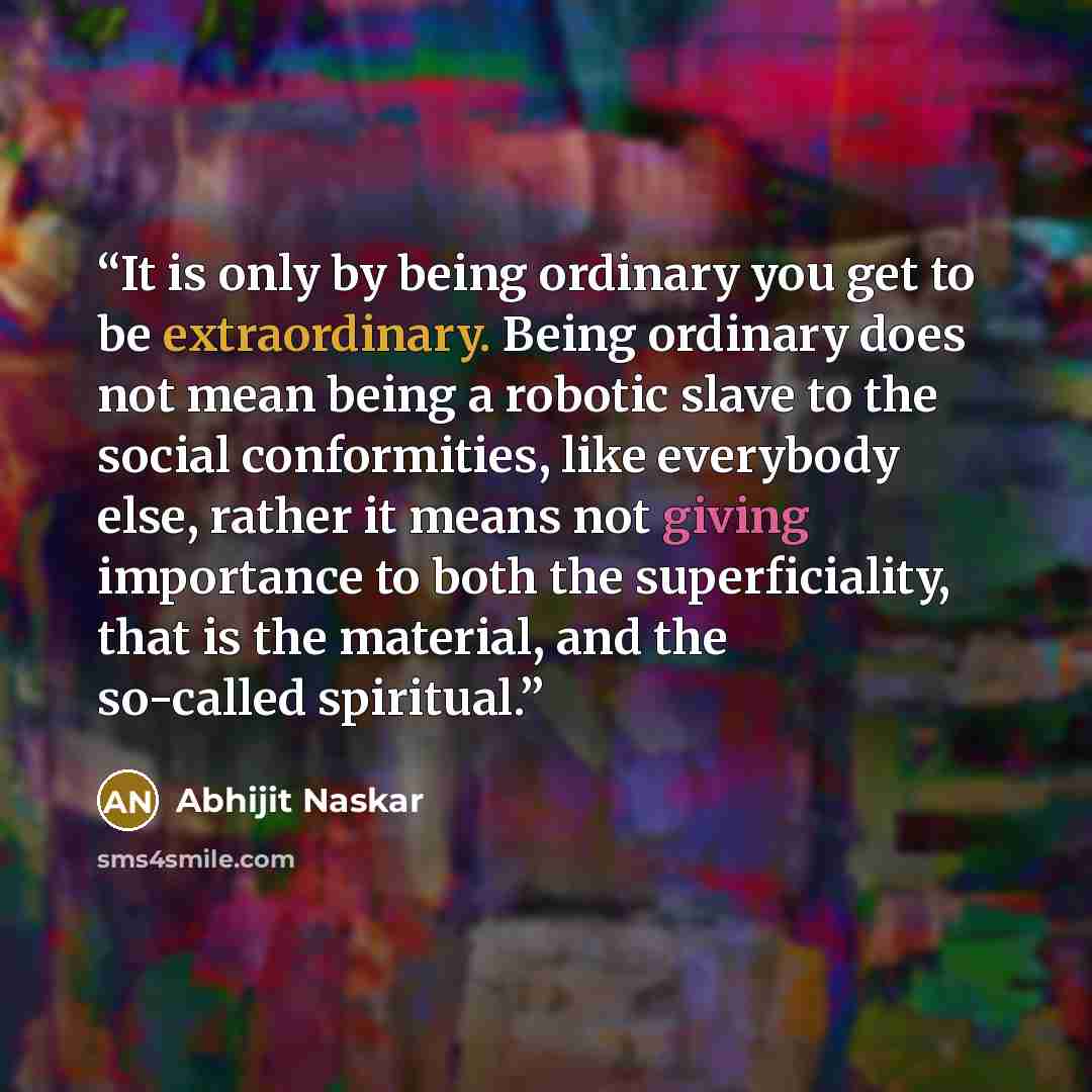 “It is only by being ordinary you get to be extraordinary. Being ordinary does not mean being a robotic slave to the social conformities, like everybody else, rather it means not giving importance to both the superficiality, that is the material, and the so-called spiritual.” quote by Abhijit Naskar