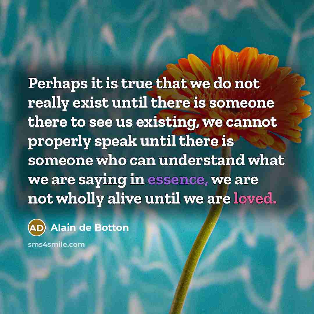 “Perhaps it is true that we do not really exist until there is someone there to see us existing, we cannot properly speak until there is someone who can understand what we are saying in essence, we are not wholly alive until we are loved.” quote by Alain de Botton