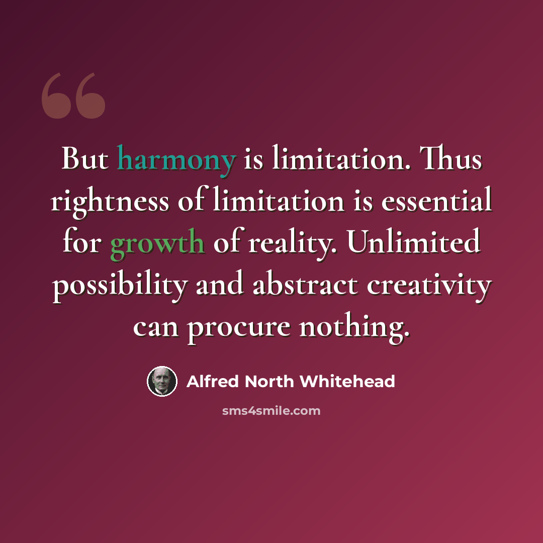 “But harmony is limitation. Thus rightness of limitation is essential for growth of reality. Unlimited possibility and abstract creativity can procure nothing.” quote by Alfred North Whitehead