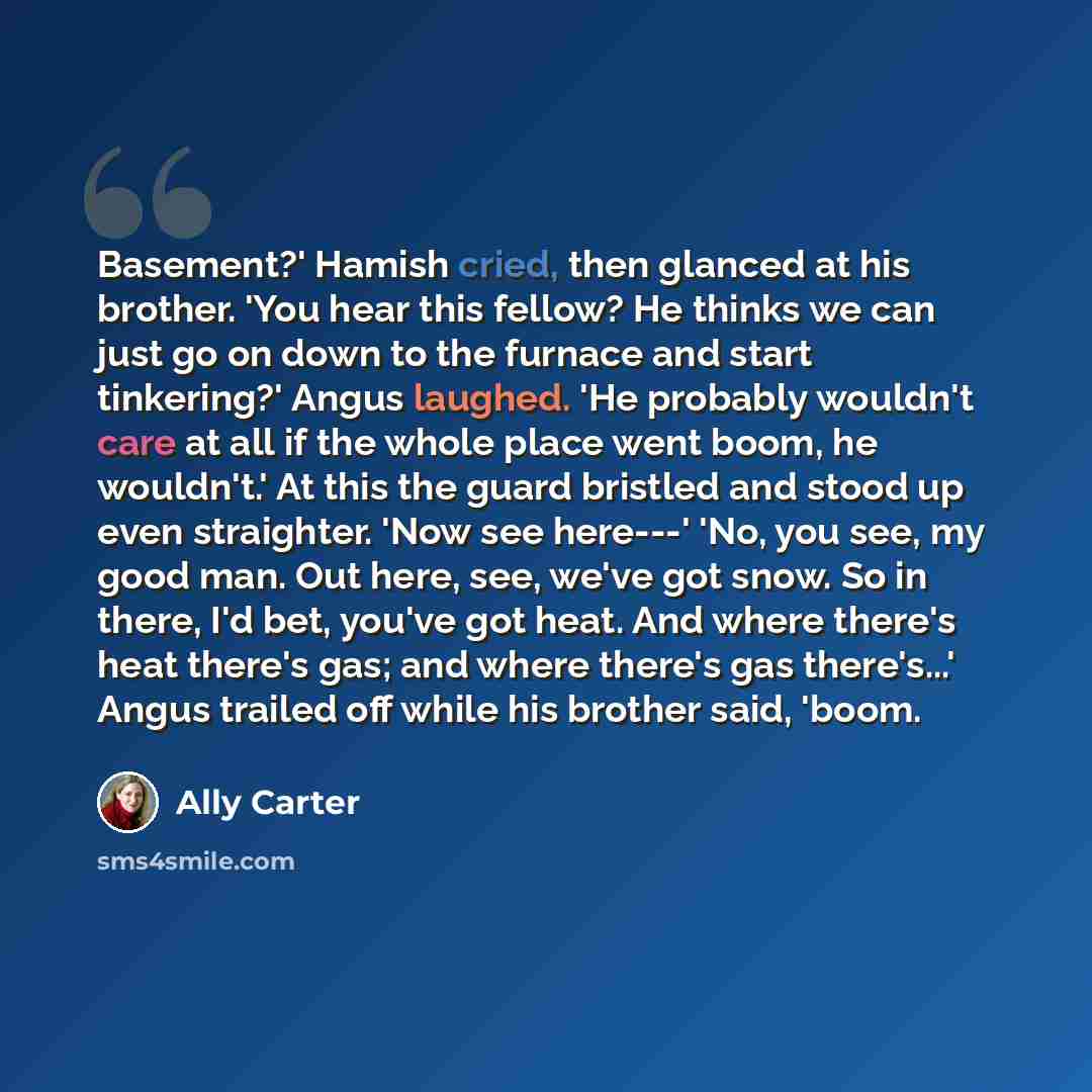 “Basement?' Hamish cried, then glanced at his brother. 'You hear this fellow? He thinks we can just go on down to the furnace and start tinkering?' Angus laughed. 'He probably wouldn't care at all if the whole place went boom, he wouldn't.' At this the guard bristled and stood up even straighter…” quote by Ally Carter