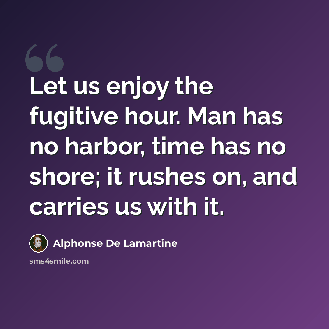 “Let us enjoy the fugitive hour. Man has no harbor, time has no shore; it rushes on, and carries us with it.” quote by Alphonse de Lamartine