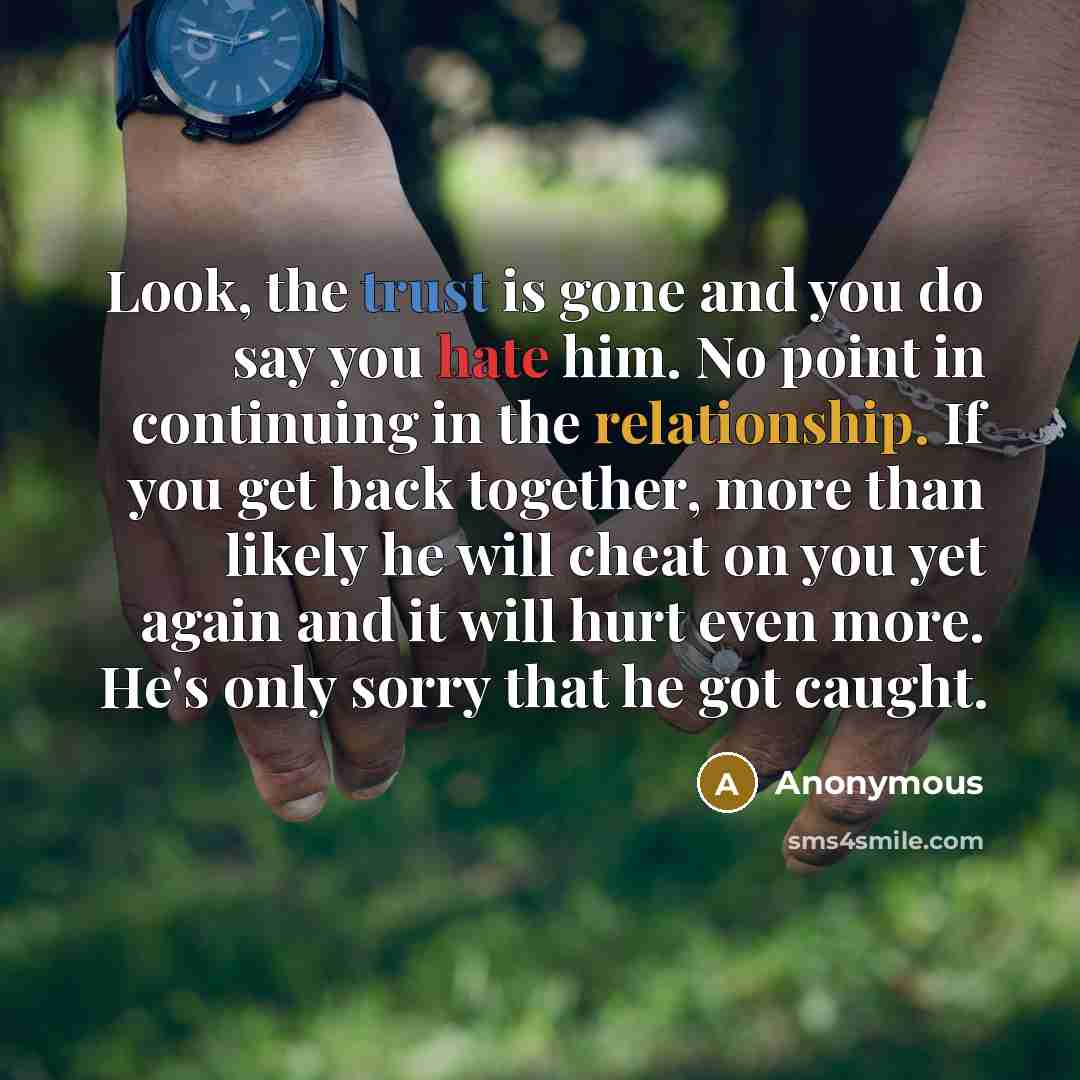 “Look, the trust is gone and you do say you hate him. No point in continuing in the relationship. If you get back together, more than likely he will cheat on you yet again and it will hurt even more. He's only sorry that he got caught.” quote by Anonymous