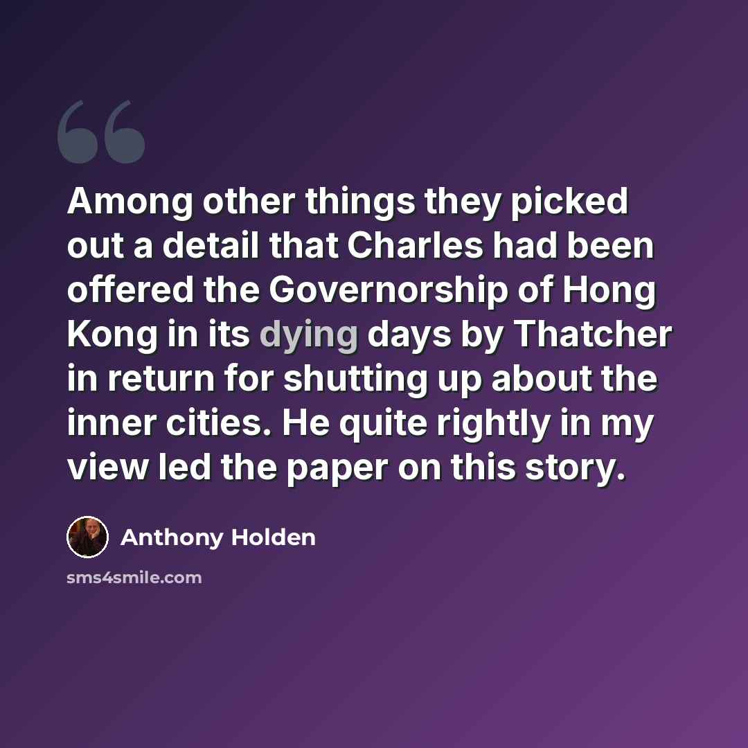 “Among other things they picked out a detail that Charles had been offered the Governorship of Hong Kong in its dying days by Thatcher in return for shutting up about the inner cities. He quite rightly in my view led the paper on this story.” quote by Anthony Holden