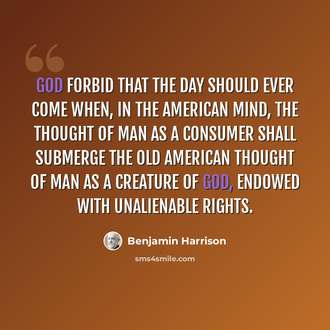 “God forbid that the day should ever come when, in the American mind, the thought of man as a consumer shall submerge the old American thought of man as a creature of God, endowed with unalienable rights.” quote by Benjamin Harrison