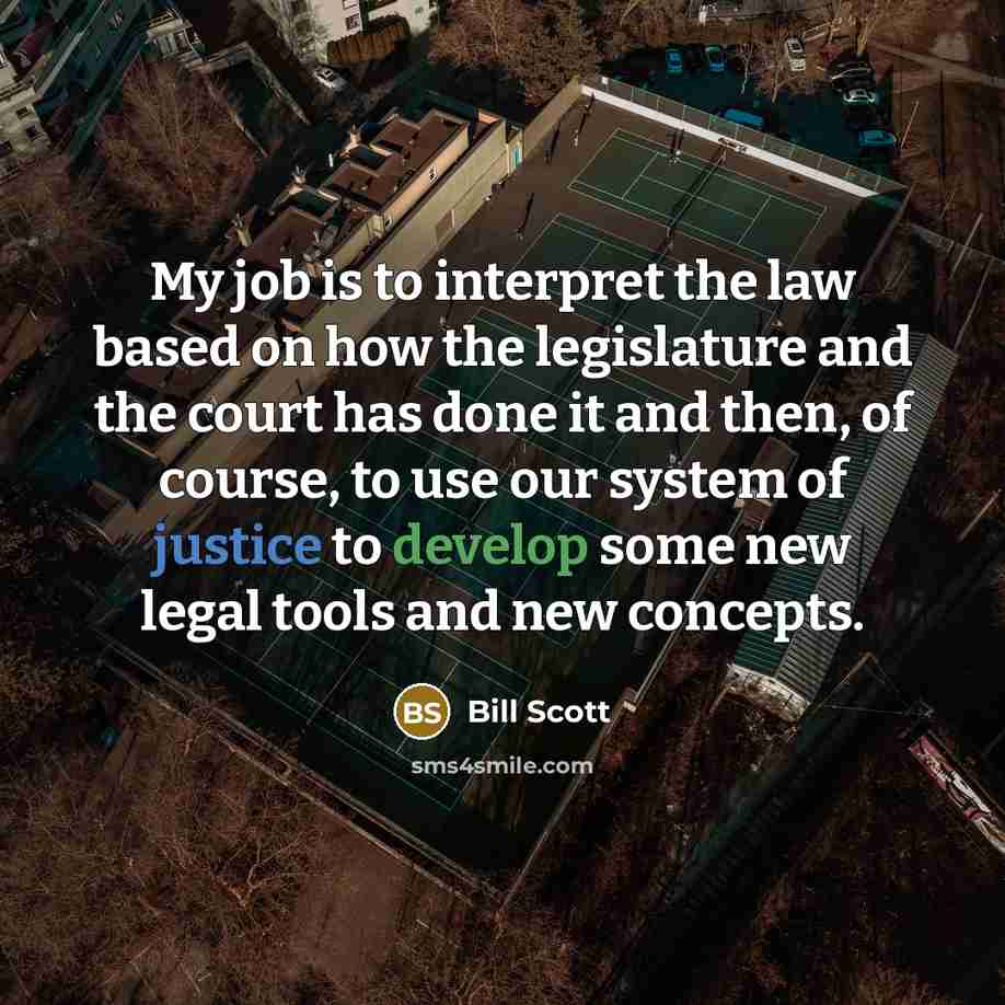 “My job is to interpret the law based on how the legislature and the court has done it and then, of course, to use our system of justice to develop some new legal tools and new concepts.” quote by Bill Scott
