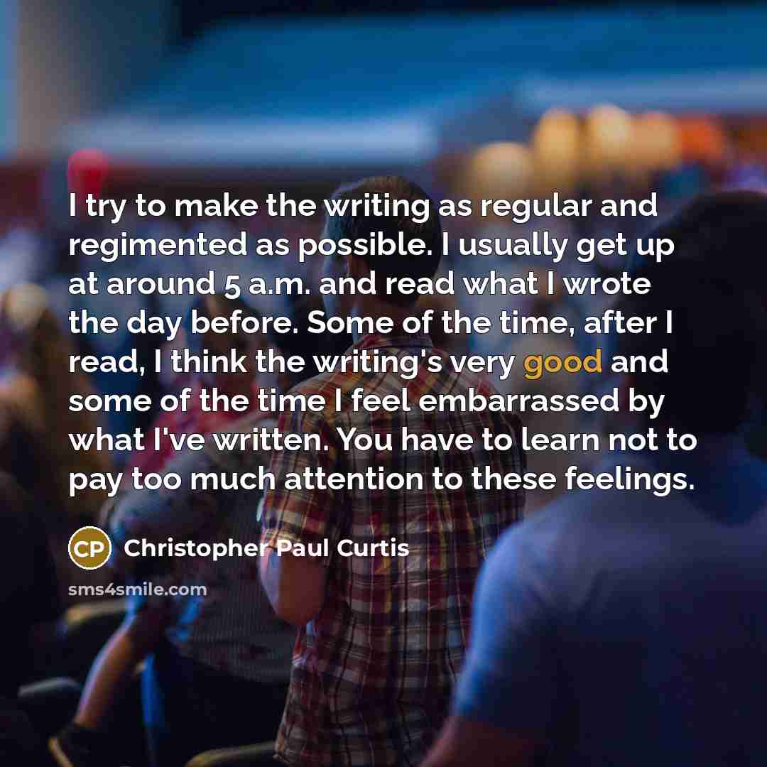 “I try to make the writing as regular and regimented as possible. I usually get up at around 5 a.m. and read what I wrote the day before. Some of the time, after I read, I think the writing's very good and some of the time I feel embarrassed by what I've written. You have to learn not to pay too…” quote by Christopher Paul Curtis