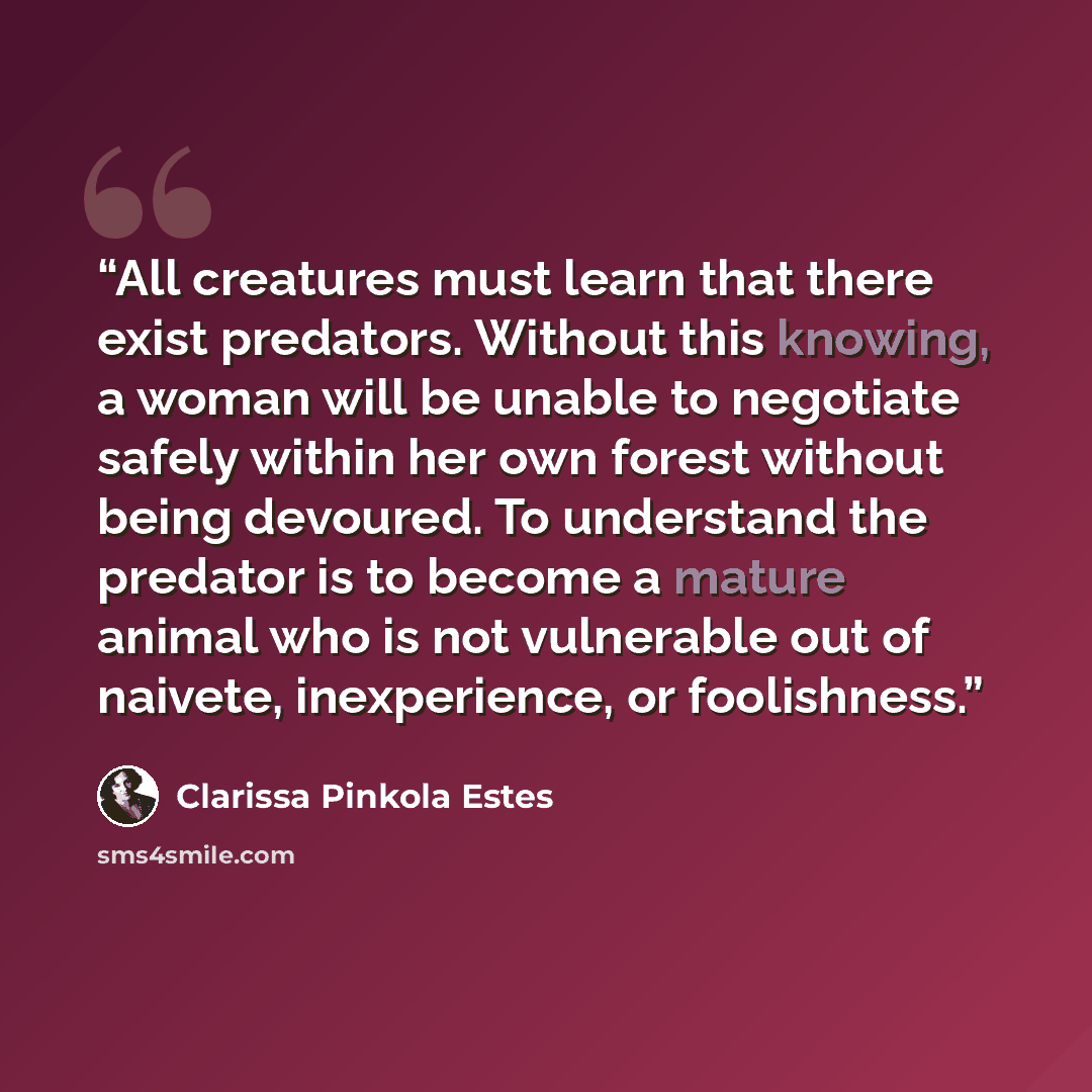 “All creatures must learn that there exist predators. Without this knowing, a woman will be unable to negotiate safely within her own forest without being devoured. To understand the predator is to become a mature animal who is not vulnerable out of naivete, inexperience, or foolishness.” quote by Clarissa Pinkola Estés