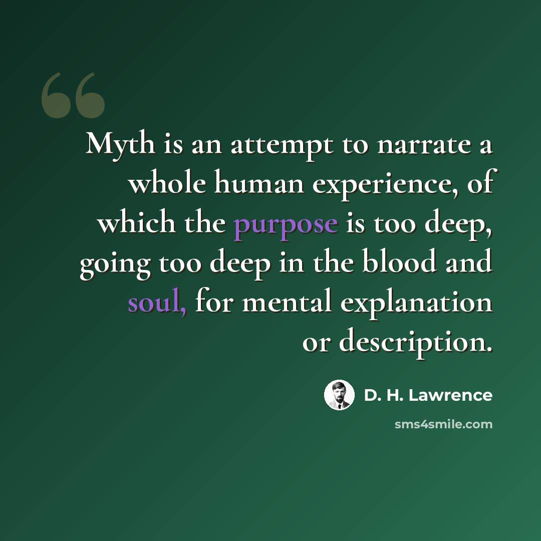 “Myth is an attempt to narrate a whole human experience, of which the purpose is too deep, going too deep in the blood and soul, for mental explanation or description.” quote by D. H. Lawrence