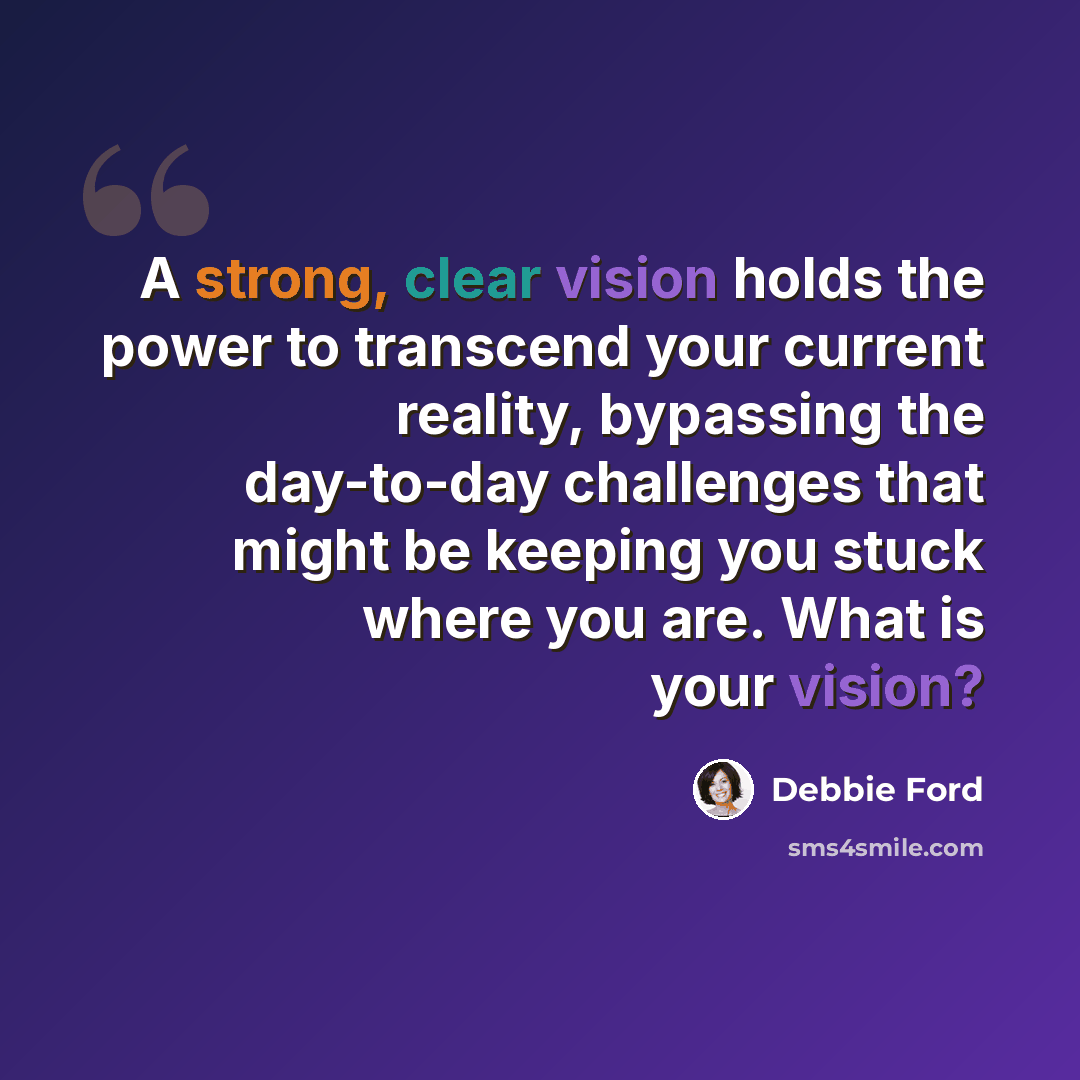 “A strong, clear vision holds the power to transcend your current reality, bypassing the day-to-day challenges that might be keeping you stuck where you are. What is your vision?” quote by Debbie Ford