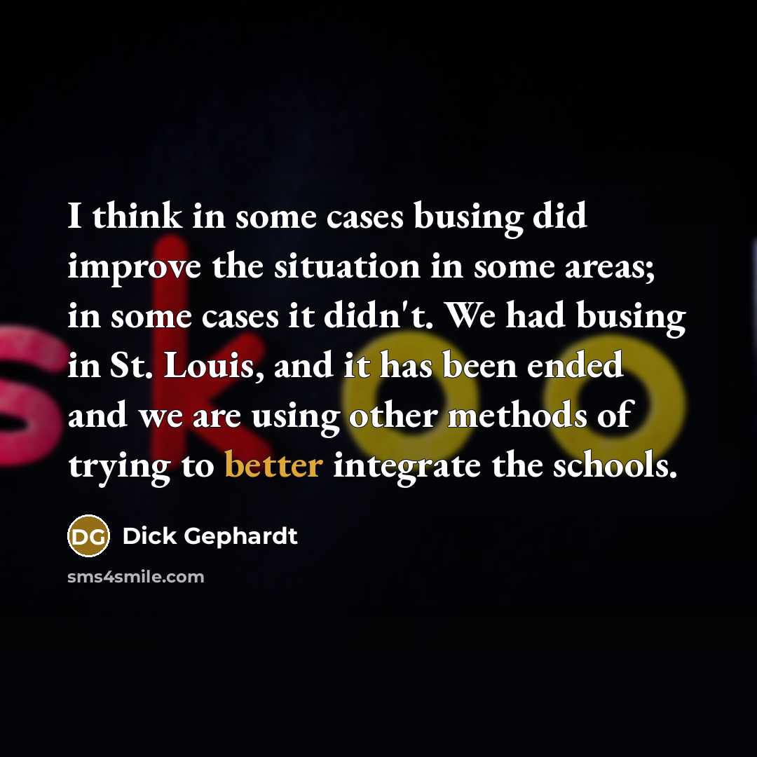 “I think in some cases busing did improve the situation in some areas; in some cases it didn't. We had busing in St. Louis, and it has been ended and we are using other methods of trying to better integrate the schools.” quote by Dick Gephardt