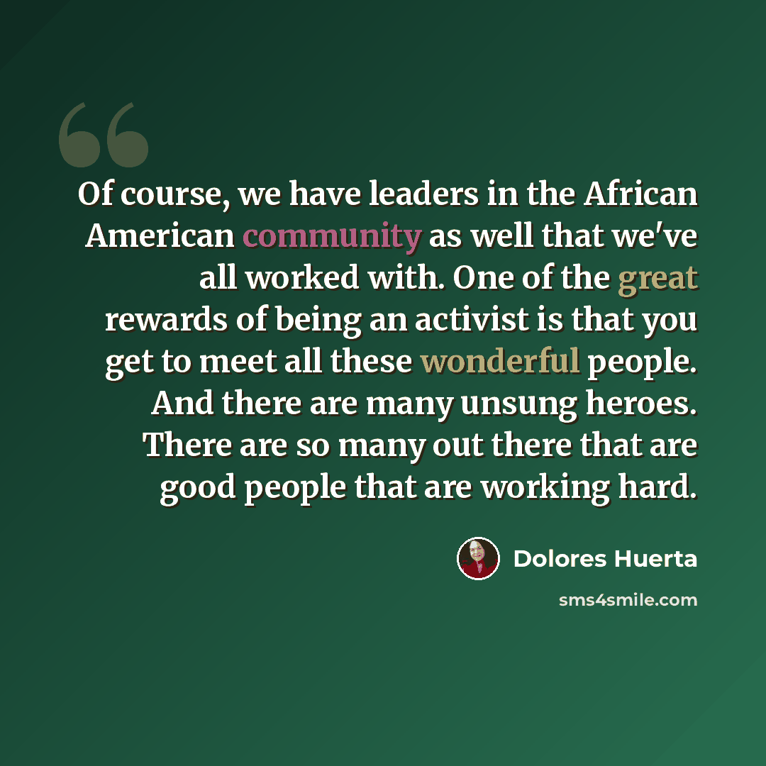 “Of course, we have leaders in the African American community as well that we've all worked with. One of the great rewards of being an activist is that you get to meet all these wonderful people. And there are many unsung heroes. There are so many out there that are good people that are working hard.” quote by Dolores Huerta