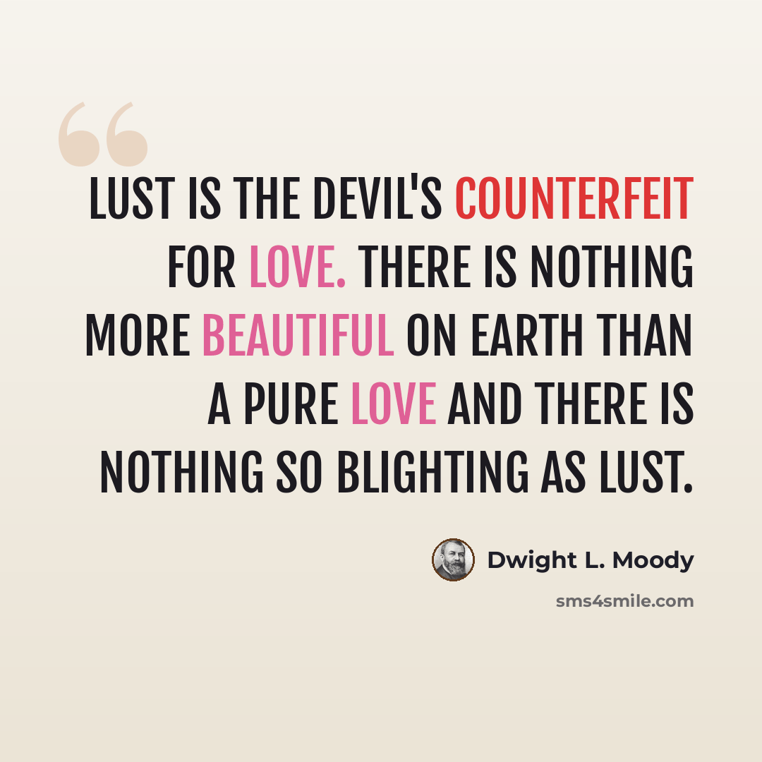 “Lust is the devil's counterfeit for love. There is nothing more beautiful on earth than a pure love and there is nothing so blighting as lust.” quote by Dwight L. Moody