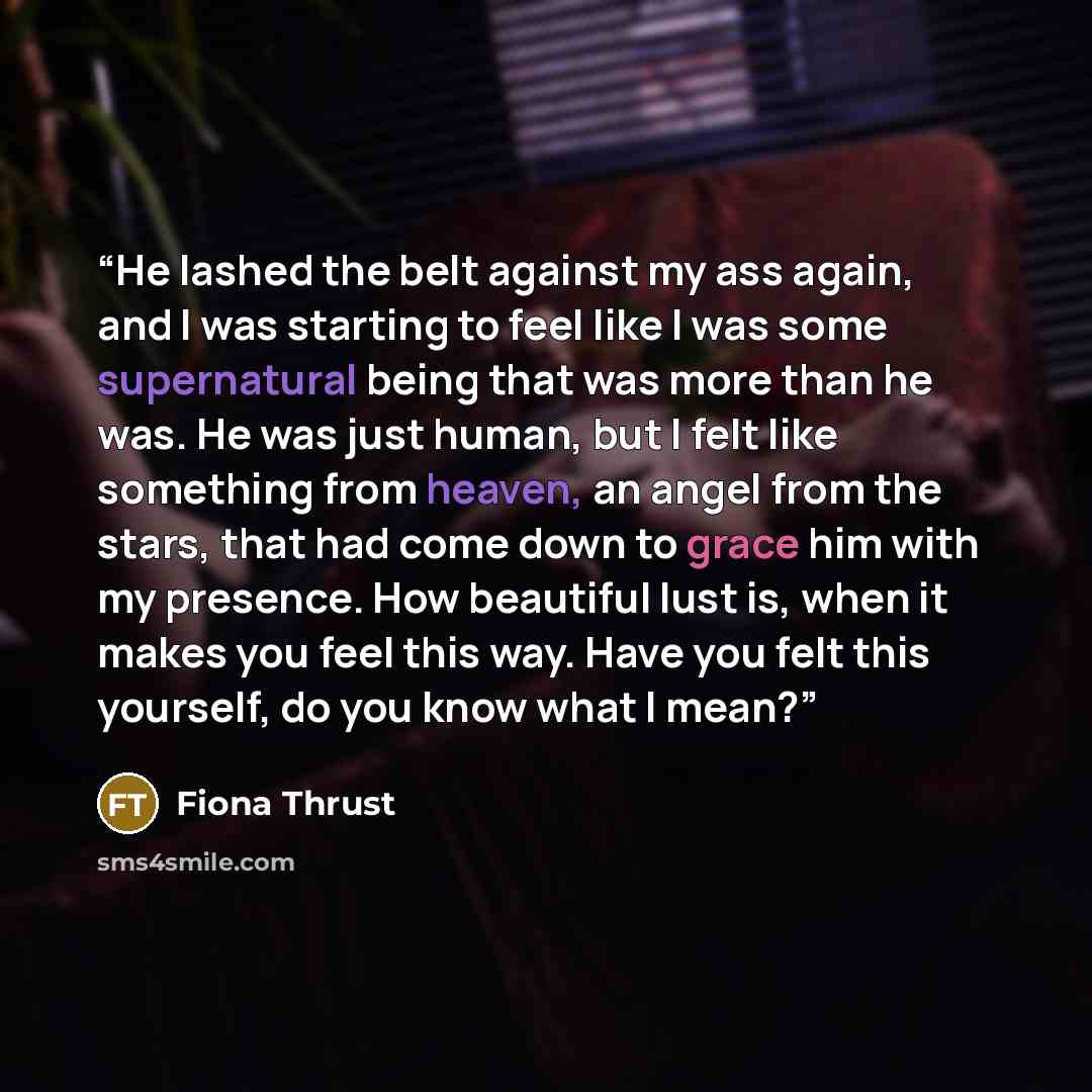 “He lashed the belt against my ass again, and I was starting to feel like I was some supernatural being that was more than he was. He was just human, but I felt like something from heaven, an angel from the stars, that had come down to grace him with my presence. How beautiful lust is, when it…” quote by Fiona Thrust