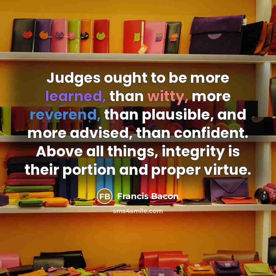 “Judges ought to be more learned, than witty, more reverend, than plausible, and more advised, than confident. Above all things, integrity is their portion and proper virtue.” quote by Francis Bacon