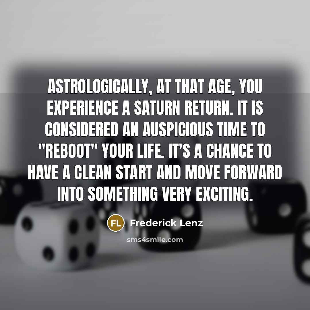 “Astrologically, at that age, you experience a Saturn return. It is considered an auspicious time to "reboot" your life. It's a chance to have a clean start and move forward into something very exciting.” quote by Frederick Lenz