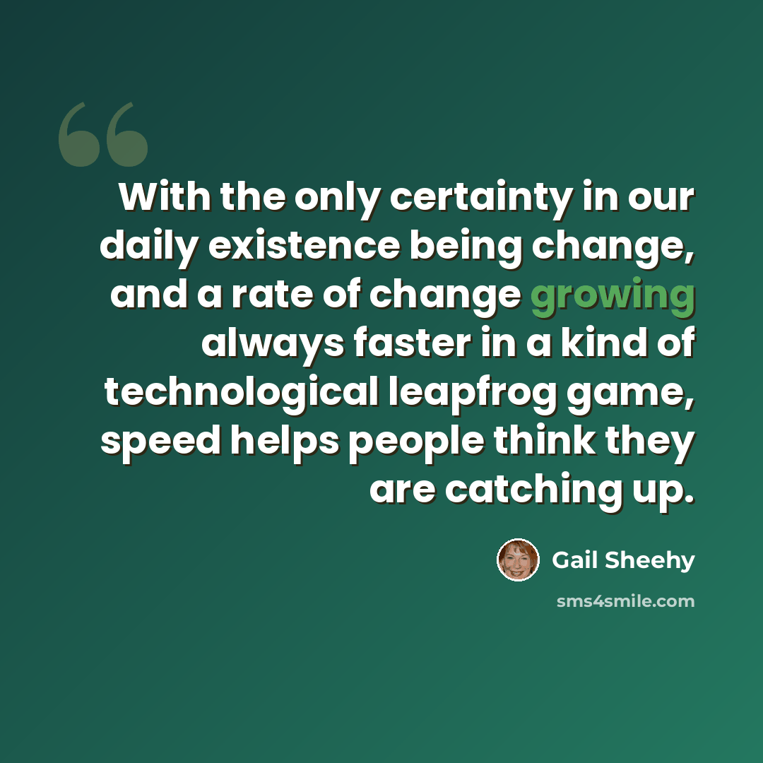 “With the only certainty in our daily existence being change, and a rate of change growing always faster in a kind of technological leapfrog game, speed helps people think they are catching up.” quote by Gail Sheehy