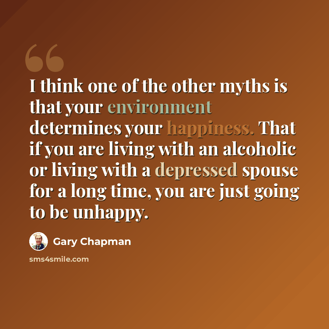 “I think one of the other myths is that your environment determines your happiness. That if you are living with an alcoholic or living with a depressed spouse for a long time, you are just going to be unhappy.” quote by Gary Chapman