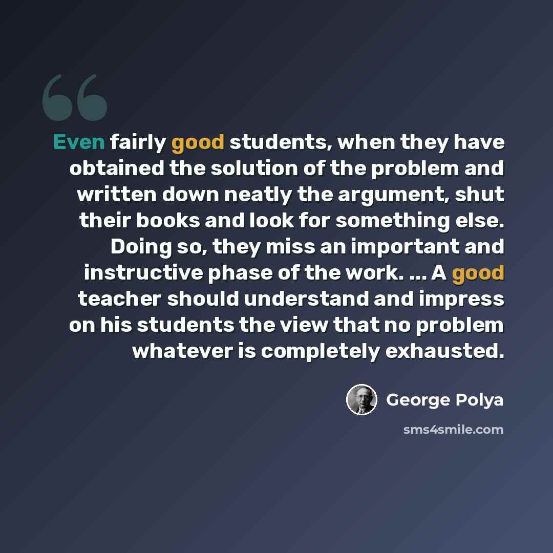 “Even fairly good students, when they have obtained the solution of the problem and written down neatly the argument, shut their books and look for something else. Doing so, they miss an important and instructive phase of the work. ... A good teacher should understand and impress on his students…” quote by George Polya