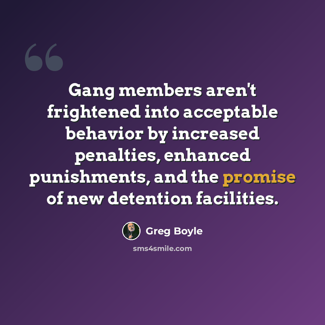 “Gang members aren't frightened into acceptable behavior by increased penalties, enhanced punishments, and the promise of new detention facilities.” quote by Greg Boyle
