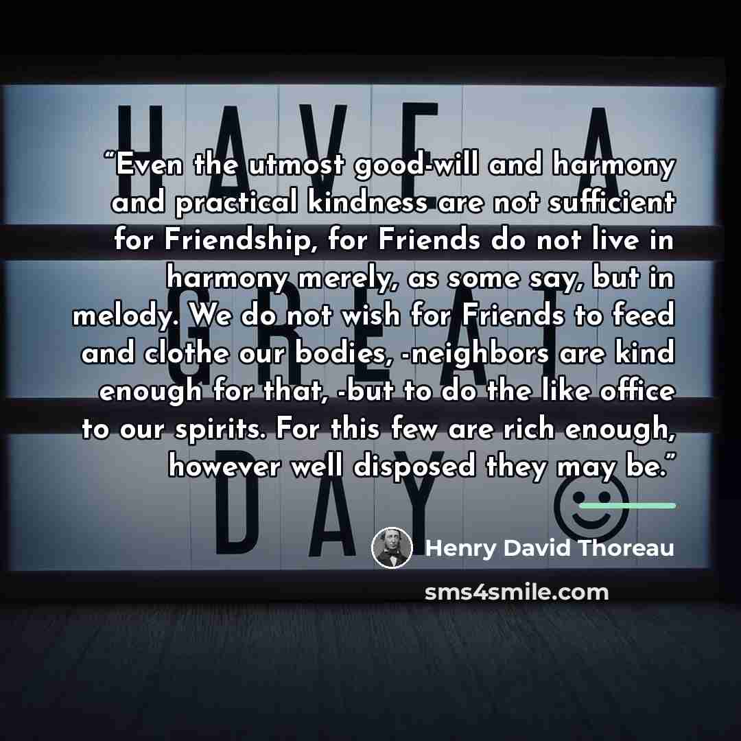 “Even the utmost good-will and harmony and practical kindness are not sufficient for Friendship, for Friends do not live in harmony merely, as some say, but in melody. We do not wish for Friends to feed and clothe our bodies, -neighbors are kind enough for that, -but to do the like office to our…” quote by Henry David Thoreau